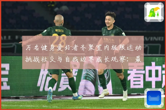 万名健身爱好者齐聚室内极限运动挑战社交与自我边界成长观察：最新赛事动态与深度分析