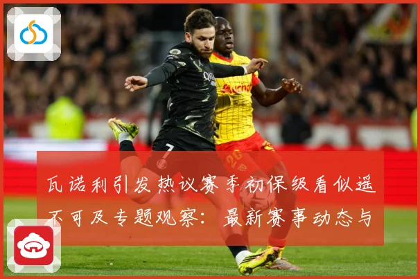 瓦诺利引发热议赛季初保级看似遥不可及专题观察：最新赛事动态与深度分析
