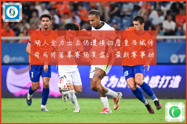 湖人全力出击仍遭横扫詹皇洛城传奇或将落幕赛场复盘：最新赛事动态与深度分析