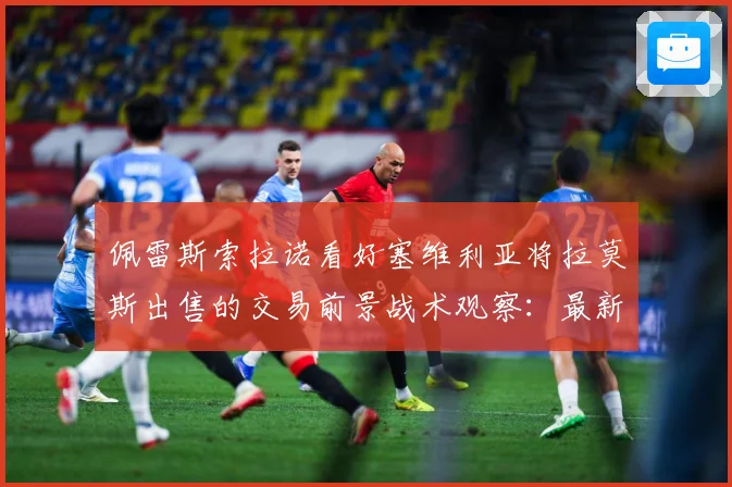 佩雷斯索拉诺看好塞维利亚将拉莫斯出售的交易前景战术观察：最新赛事动态与深度分析