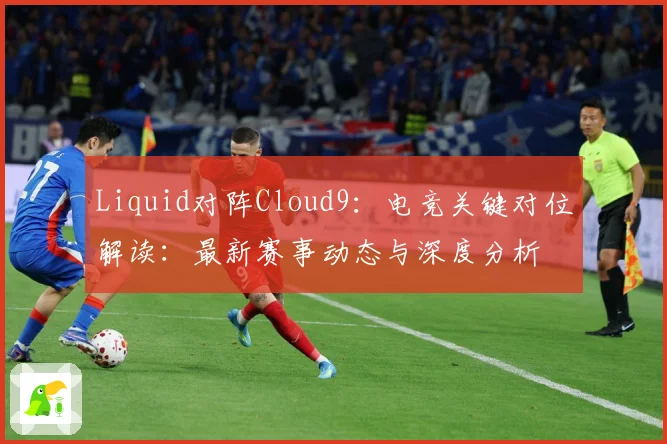 Liquid对阵Cloud9：电竞关键对位解读：最新赛事动态与深度分析