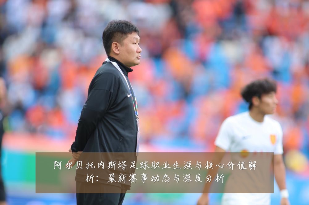 阿尔贝托内斯塔足球职业生涯与核心价值解析：最新赛事动态与深度分析