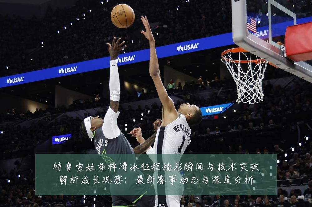 特鲁索娃花样滑冰征程精彩瞬间与技术突破解析成长观察：最新赛事动态与深度分析