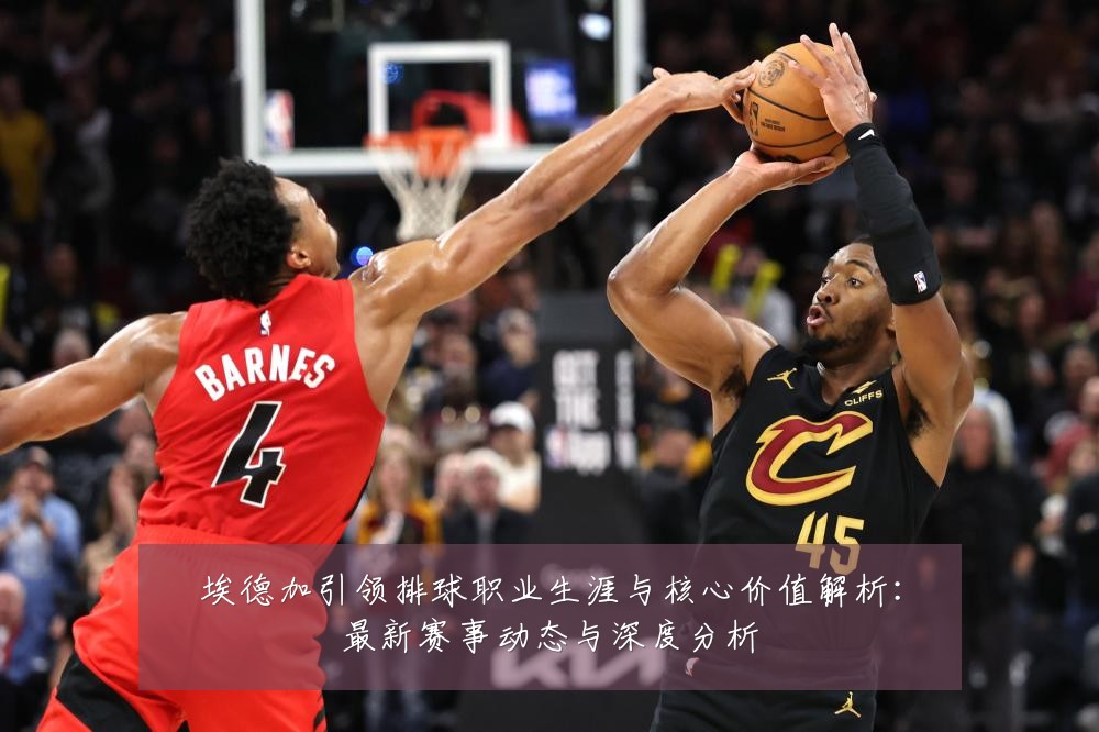 埃德加引领排球职业生涯与核心价值解析：最新赛事动态与深度分析