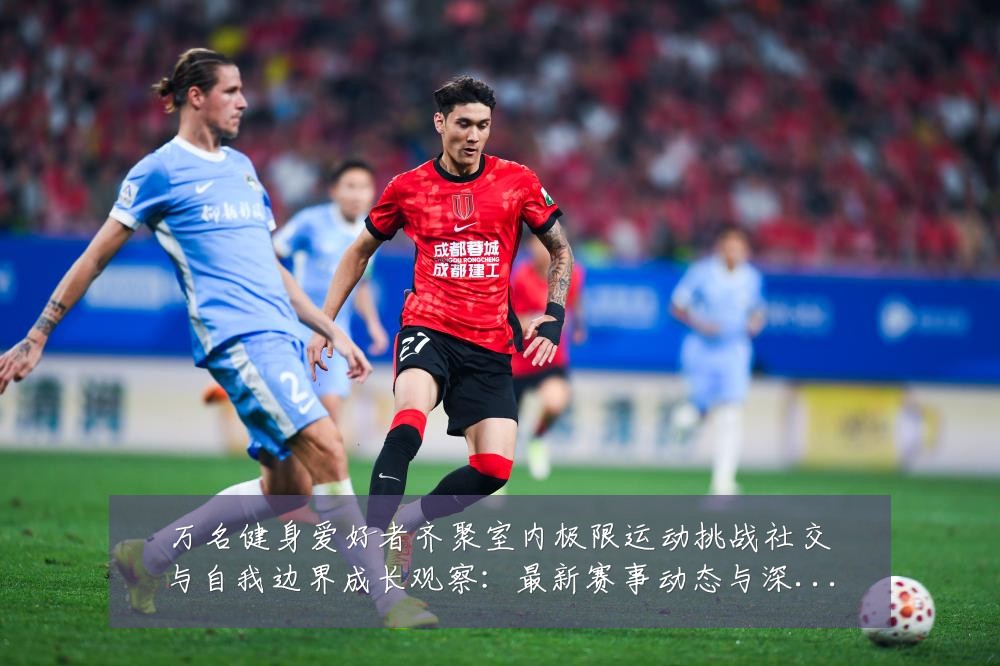 万名健身爱好者齐聚室内极限运动挑战社交与自我边界成长观察:最新赛事动态与深度分析