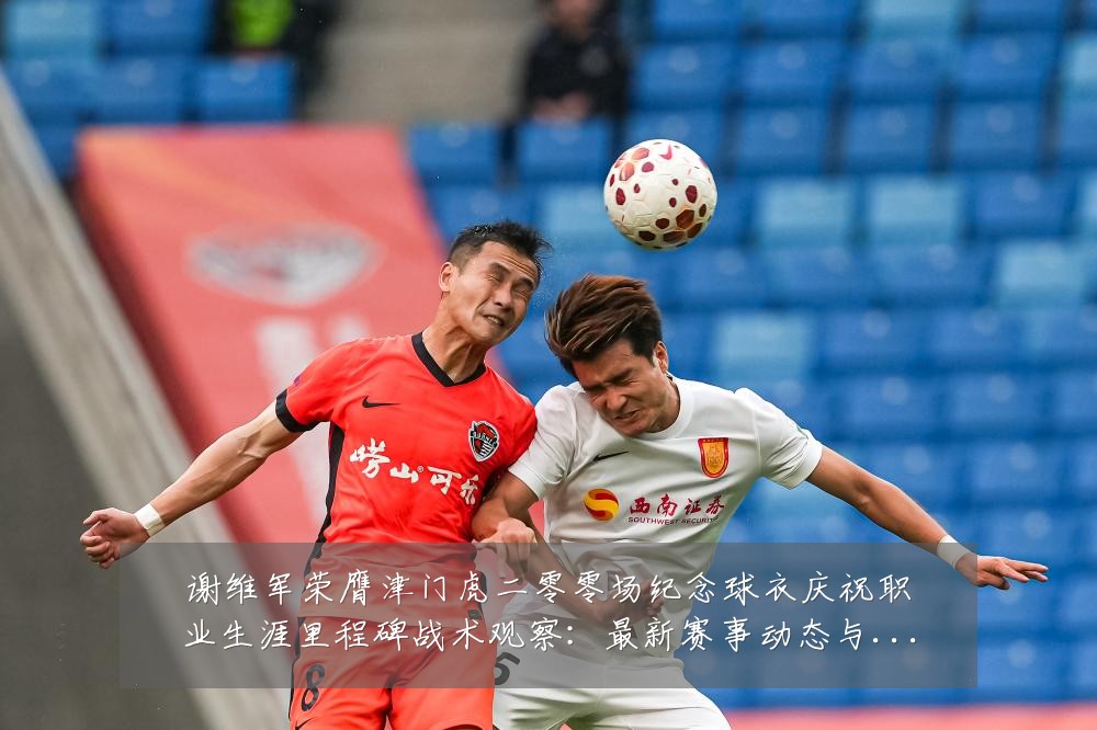 谢维军荣膺津门虎二零零场纪念球衣庆祝职业生涯里程碑战术观察:最新赛事动态与深度分析